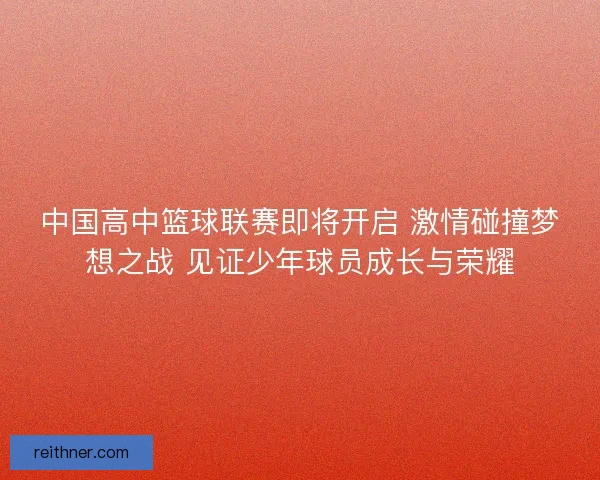 中国高中篮球联赛即将开启 激情碰撞梦想之战 见证少年球员成长与荣耀 中国高中篮球联赛即将开启 激情碰撞梦想之战 见证少年球员成长与荣耀