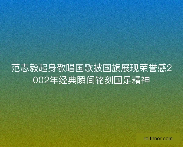 范志毅起身敬唱国歌披国旗展现荣誉感2002年经典瞬间铭刻国足精神 范志毅起身敬唱国歌披国旗展现荣誉感2002年经典瞬间铭刻国足精神