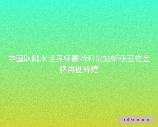 中国队跳水世界杯蒙特利尔站斩获五枚金牌再创辉煌 中国队跳水世界杯蒙特利尔站斩获五枚金牌再创辉煌