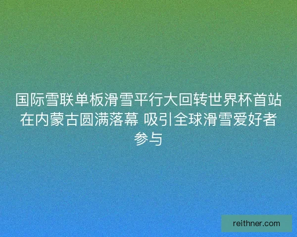 国际雪联单板滑雪平行大回转世界杯首站在内蒙古圆满落幕 吸引全球滑雪爱好者参与