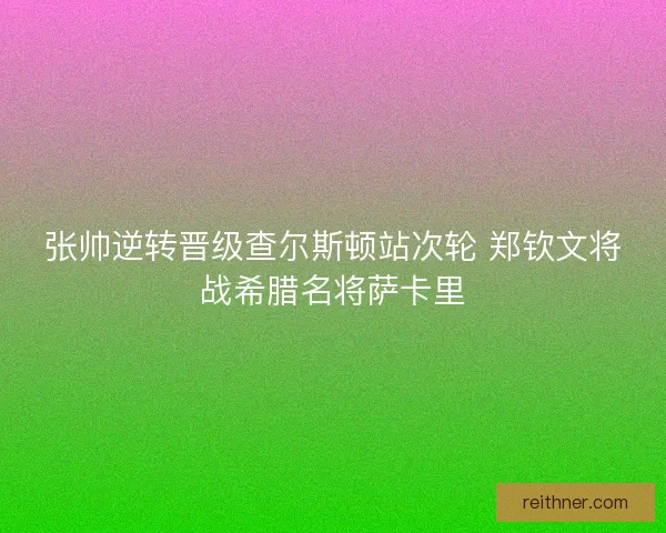 张帅逆转晋级查尔斯顿站次轮 郑钦文将战希腊名将萨卡里