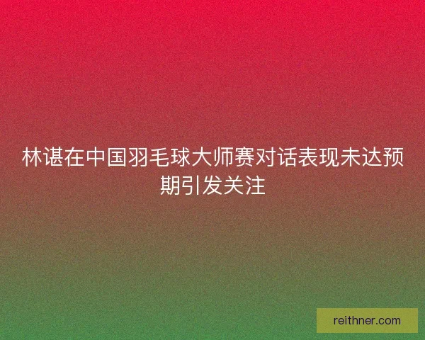 林谌在中国羽毛球大师赛对话表现未达预期引发关注
