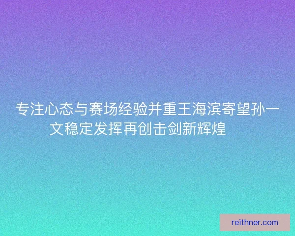 专注心态与赛场经验并重王海滨寄望孙一文稳定发挥再创击剑新辉煌 🏅