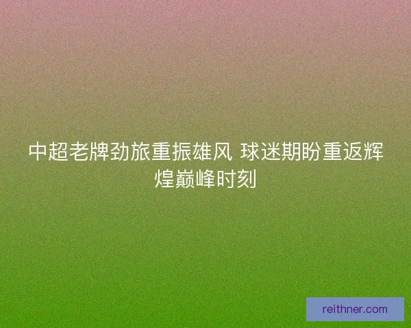 中超老牌劲旅重振雄风 球迷期盼重返辉煌巅峰时刻
