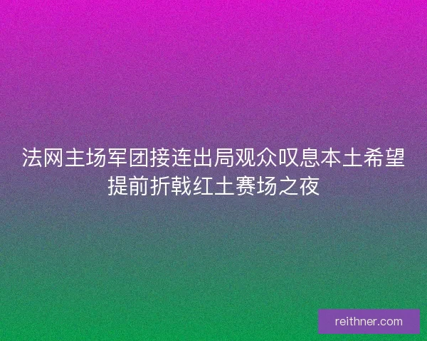 法网主场军团接连出局观众叹息本土希望提前折戟红土赛场之夜